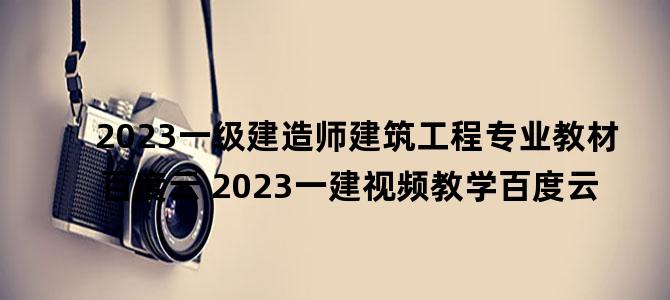 '2023一级建造师建筑工程专业教材百度云 2023一建视频教学百度云'